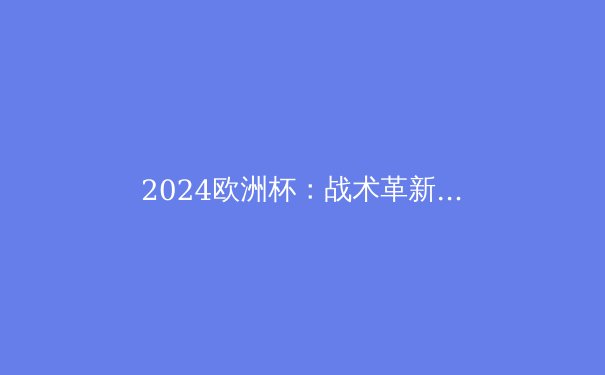 2024欧洲杯：战术革新与新生代崛起，谁将称霸欧洲？ - 2