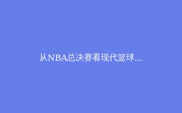 从NBA总决赛看现代篮球的战术进化：数据分析如何重塑冠军之路 - 3