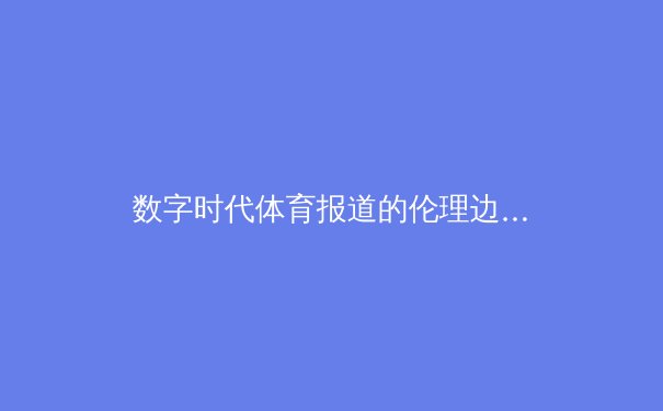 数字时代体育报道的伦理边界：从算法推荐到内容生态的深层思考 - 2