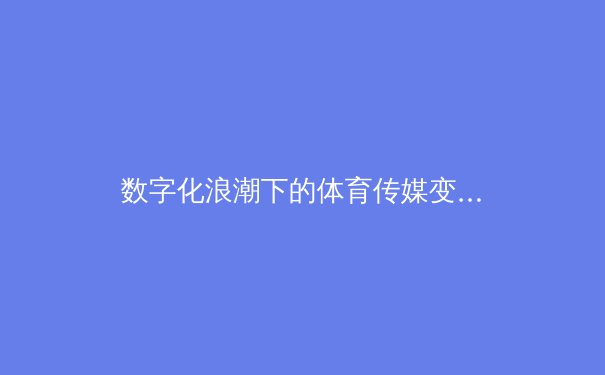 数字化浪潮下的体育传媒变革：从转播权争夺到沉浸式体验的产业革命