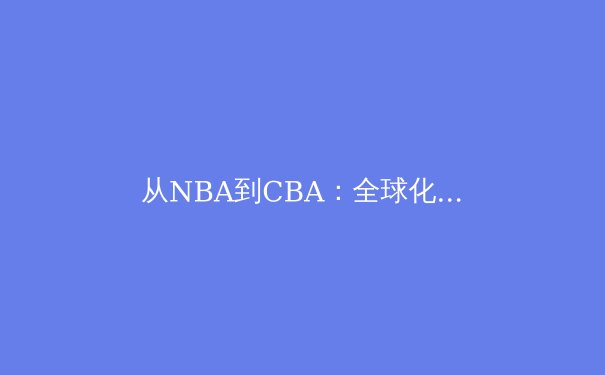 从NBA到CBA：全球化背景下中国篮球的文化适应与战术进化 - 4
